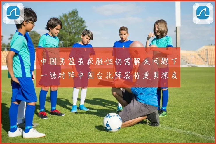 中国男篮虽获胜但仍需解决问题下一场对阵中国台北阵容将更具深度