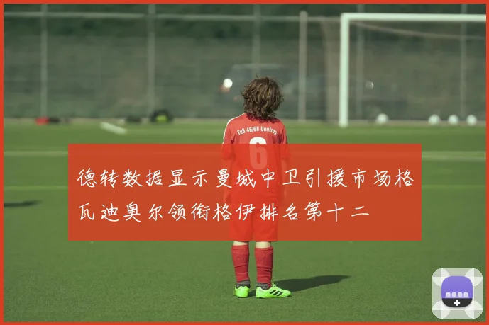 德转数据显示曼城中卫引援市场格瓦迪奥尔领衔格伊排名第十二