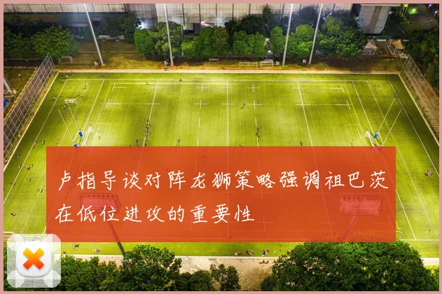 卢指导谈对阵龙狮策略强调祖巴茨在低位进攻的重要性