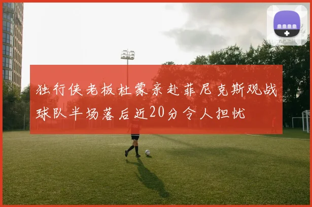 独行侠老板杜蒙亲赴菲尼克斯观战球队半场落后近20分令人担忧