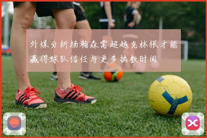 外媒分析杨瀚森需超越克林根才能赢得球队信任与更多执教时间