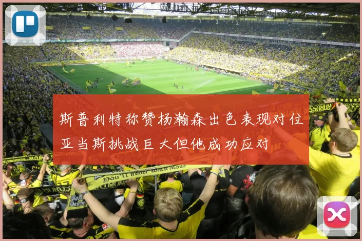 斯普利特称赞杨瀚森出色表现对位亚当斯挑战巨大但他成功应对