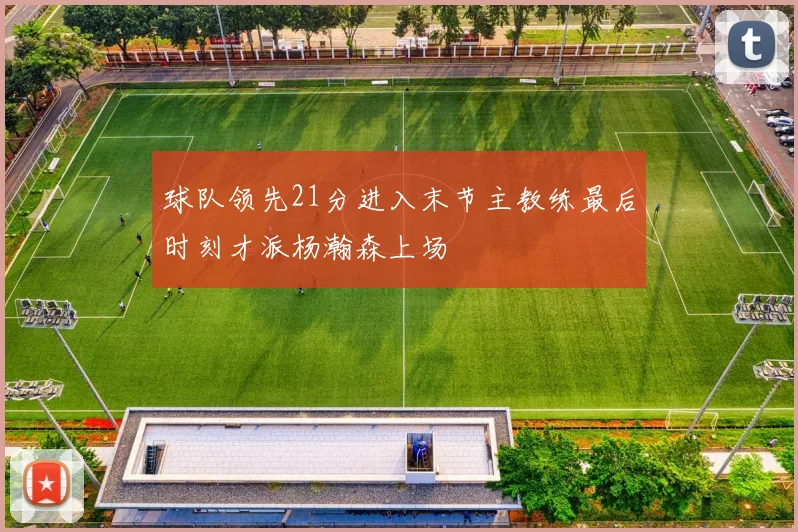 球队领先21分进入末节主教练最后时刻才派杨瀚森上场
