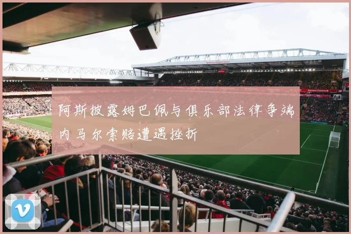阿斯披露姆巴佩与俱乐部法律争端内马尔索赔遭遇挫折