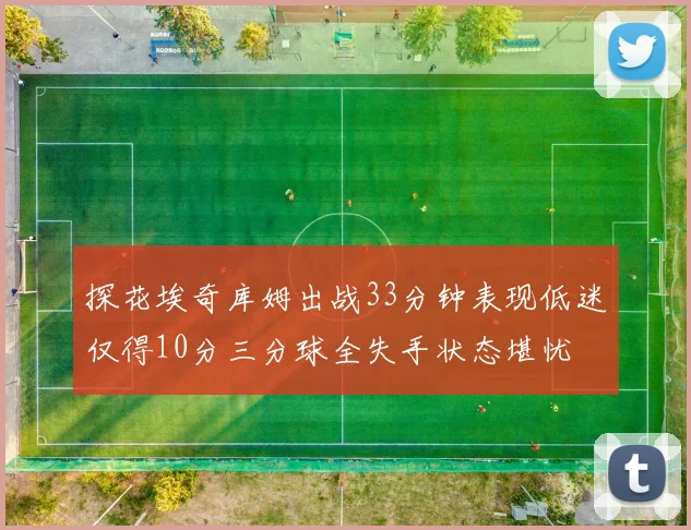 探花埃奇库姆出战33分钟表现低迷仅得10分三分球全失手状态堪忧