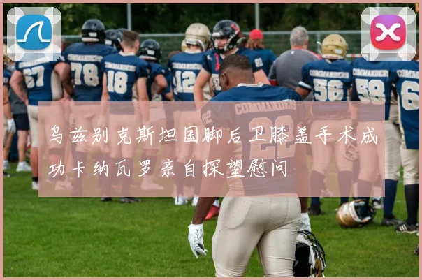 乌兹别克斯坦国脚后卫膝盖手术成功卡纳瓦罗亲自探望慰问