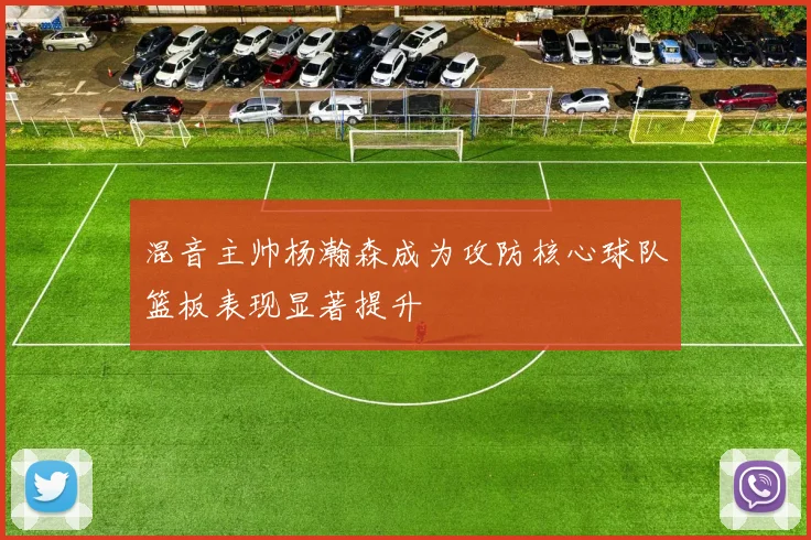 混音主帅杨瀚森成为攻防核心球队篮板表现显著提升