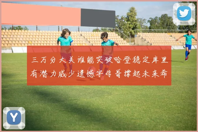 三万分大关谁能突破哈登稳定库里有潜力威少遗憾字母哥撑起未来希望