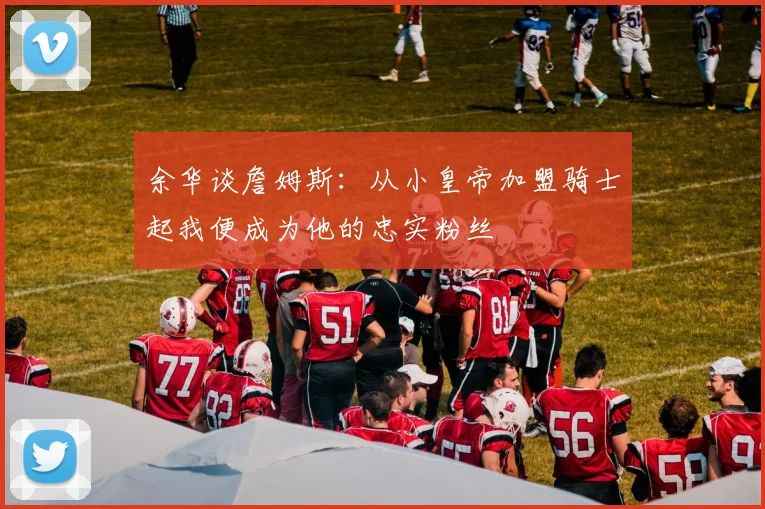 余华谈詹姆斯：从小皇帝加盟骑士起我便成为他的忠实粉丝