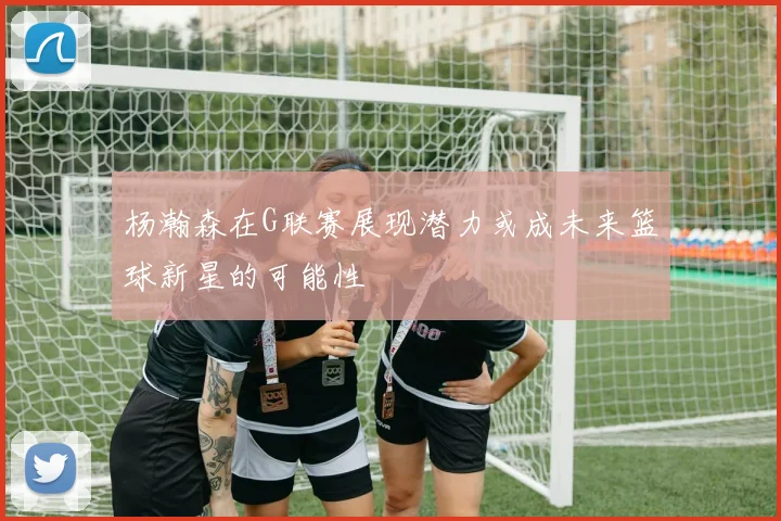 杨瀚森在G联赛展现潜力或成未来篮球新星的可能性