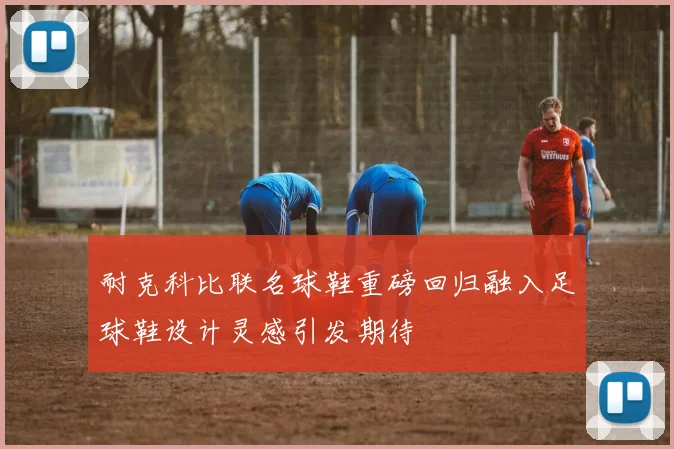 耐克科比联名球鞋重磅回归融入足球鞋设计灵感引发期待