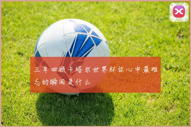 三年回顾卡塔尔世界杯你心中最难忘的瞬间是什么