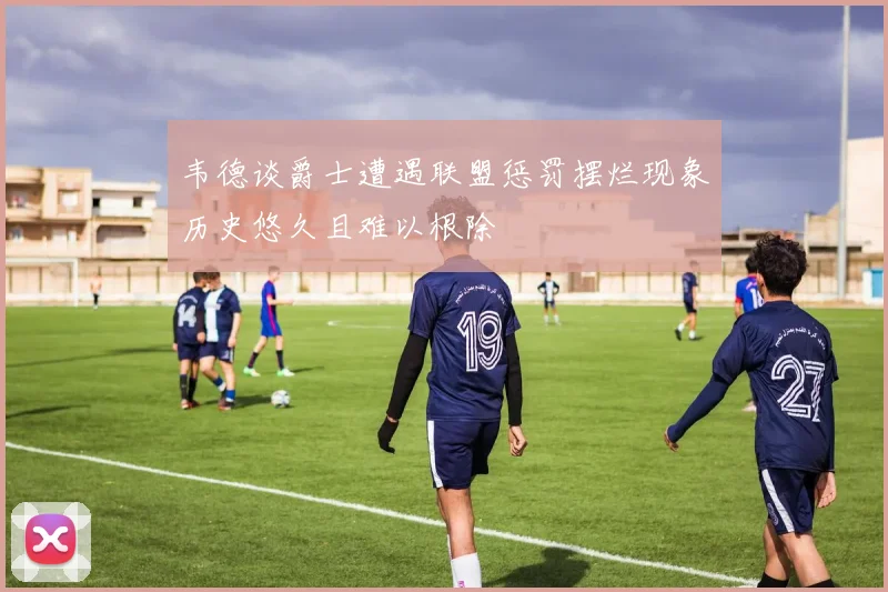 韦德谈爵士遭遇联盟惩罚摆烂现象历史悠久且难以根除