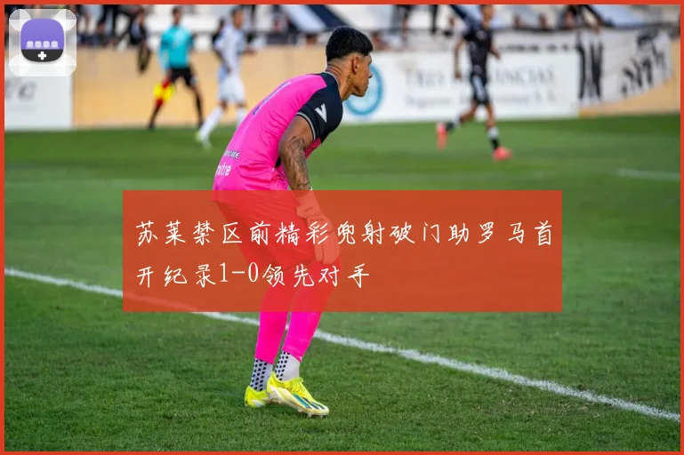 苏莱禁区前精彩兜射破门助罗马首开纪录1-0领先对手