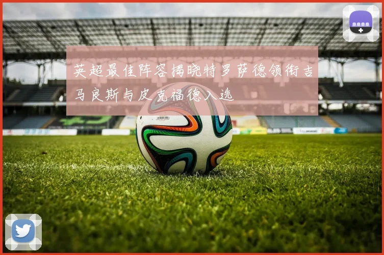 英超最佳阵容揭晓特罗萨德领衔吉马良斯与皮克福德入选
