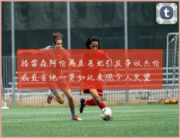 格雷森阿伦再度恶犯引发争议杰伦威直言他一贯如此表现令人失望