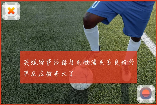英媒称萨拉赫与利物浦关系良好外界反应被夸大了