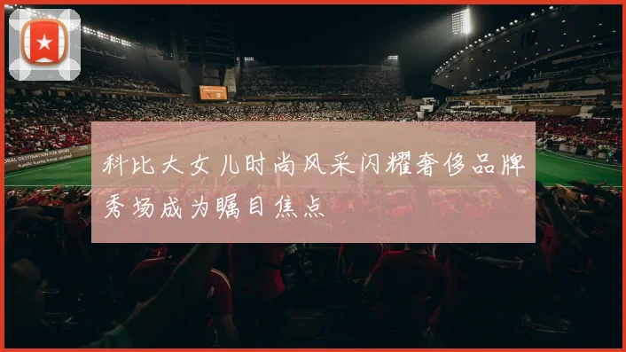 科比大女儿时尚风采闪耀奢侈品牌秀场成为瞩目焦点