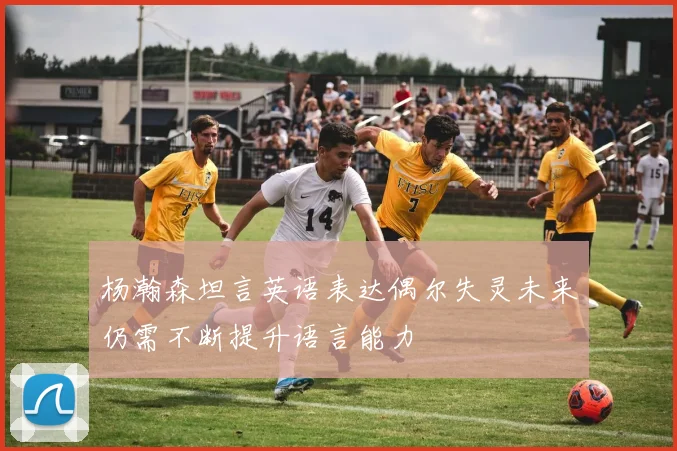 杨瀚森坦言英语表达偶尔失灵未来仍需不断提升语言能力