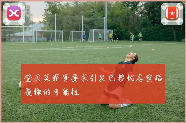 登贝莱薪资要求引发巴黎忧虑重蹈覆辙的可能性