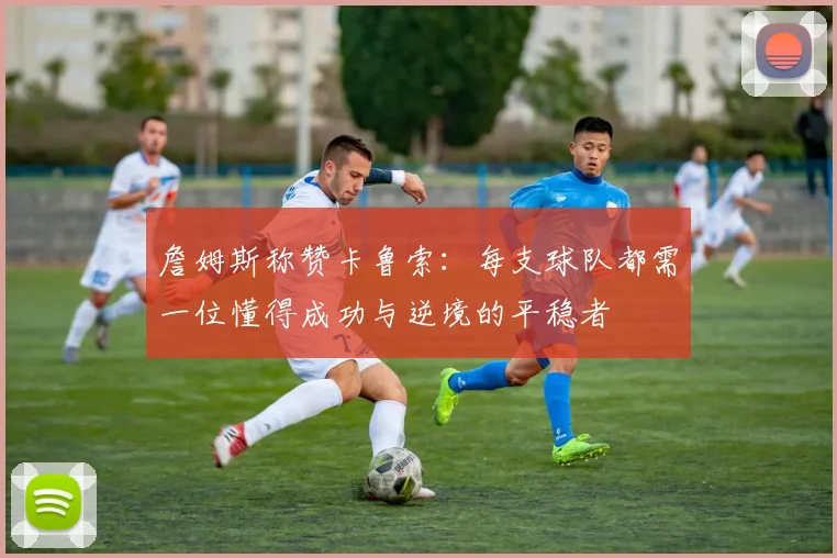 詹姆斯称赞卡鲁索：每支球队都需一位懂得成功与逆境的平稳者