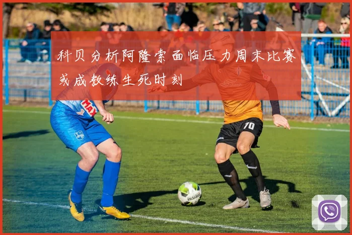 科贝分析阿隆索面临压力周末比赛或成教练生死时刻
