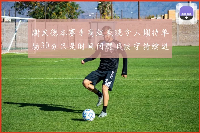 谢泼德本赛季高效表现令人期待单场30分只是时间问题且防守持续进步