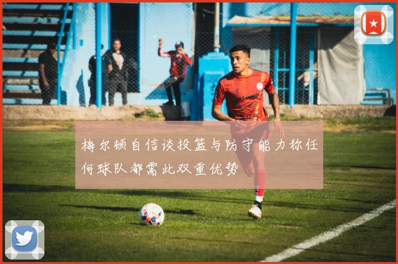 梅尔顿自信谈投篮与防守能力称任何球队都需此双重优势