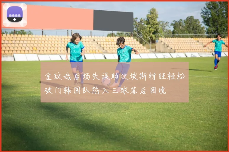 金玟哉后场失误助攻埃斯特旺轻松破门韩国队陷入三球落后困境