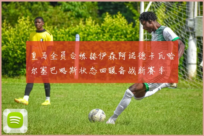 皇马全员合练赫伊森阿诺德卡瓦哈尔塞巴略斯状态回暖备战新赛季