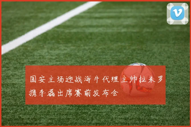 国安主场迎战海牛代理主帅拉米罗携李磊出席赛前发布会