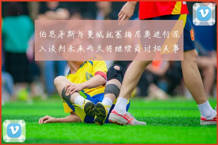 伯恩茅斯与曼城就塞梅尼奥进行深入谈判未来两天将继续商讨相关事宜