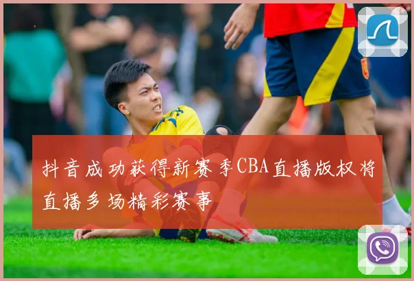 抖音成功获得新赛季CBA直播版权将直播多场精彩赛事